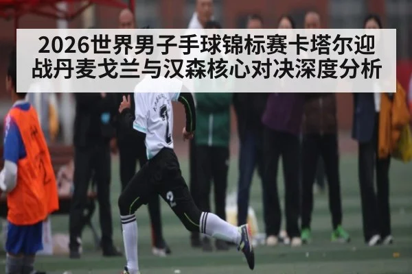 2026世界男子手球锦标赛卡塔尔迎战丹麦戈兰与汉森核心对决深度分析