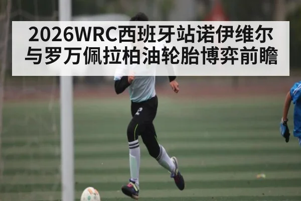 2026WRC西班牙站诺伊维尔与罗万佩拉柏油轮胎博弈前瞻